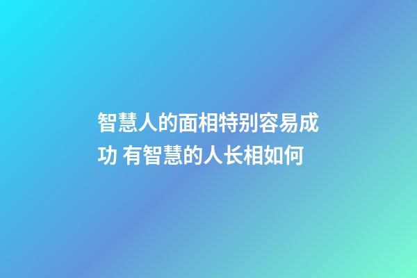 智慧人的面相特别容易成功 有智慧的人长相如何